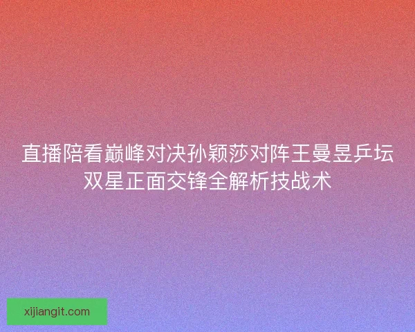 直播陪看巅峰对决孙颖莎对阵王曼昱乒坛双星正面交锋全解析技战术