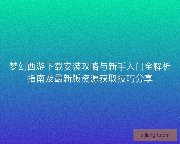 梦幻西游下载安装攻略与新手入门全解析指南及最新版资源获取技巧分享