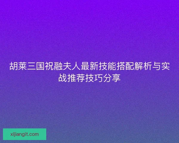 胡莱三国祝融夫人最新技能搭配解析与实战推荐技巧分享