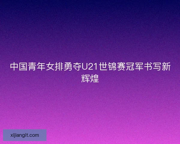 中国青年女排勇夺U21世锦赛冠军书写新辉煌