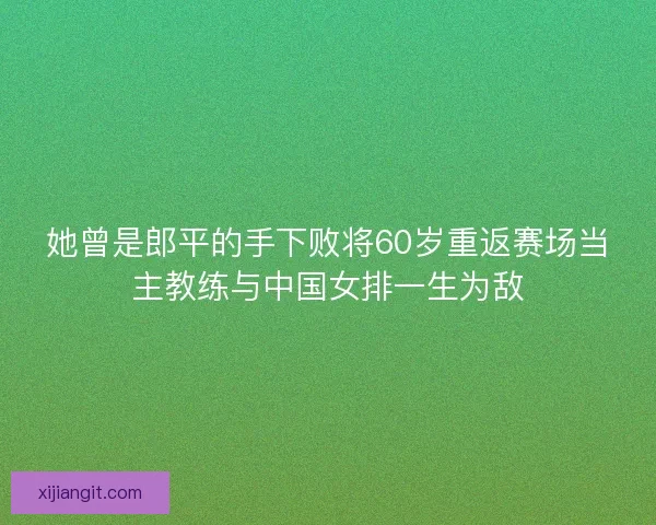 她曾是郎平的手下败将60岁重返赛场当主教练与中国女排一生为敌