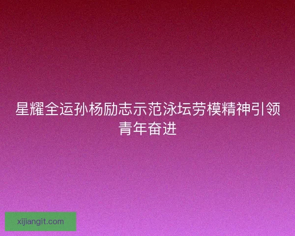 星耀全运孙杨励志示范泳坛劳模精神引领青年奋进