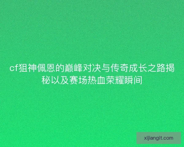 cf狙神佩恩的巅峰对决与传奇成长之路揭秘以及赛场热血荣耀瞬间