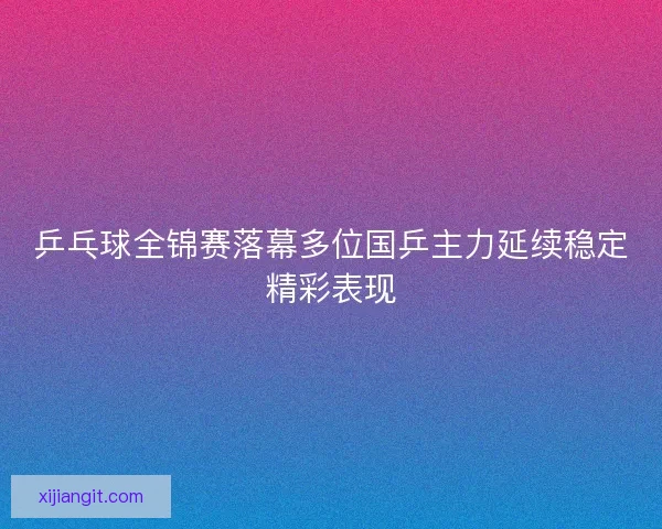乒乓球全锦赛落幕多位国乒主力延续稳定精彩表现
