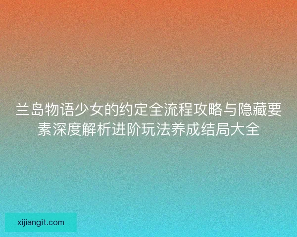 兰岛物语少女的约定全流程攻略与隐藏要素深度解析进阶玩法养成结局大全
