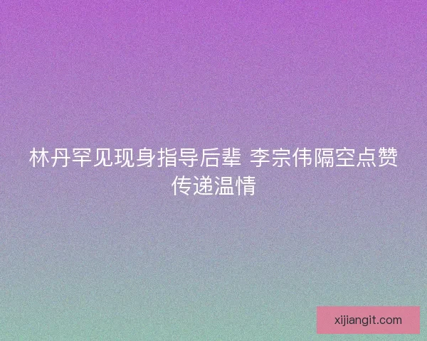 林丹罕见现身指导后辈 李宗伟隔空点赞传递温情