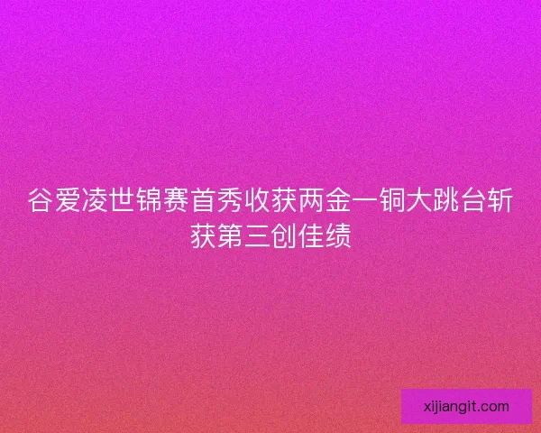 谷爱凌世锦赛首秀收获两金一铜大跳台斩获第三创佳绩