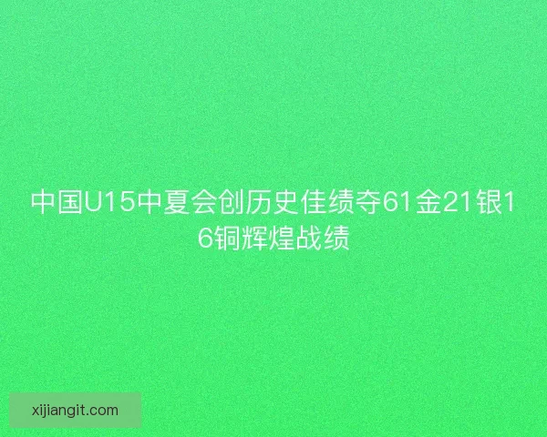 中国U15中夏会创历史佳绩夺61金21银16铜辉煌战绩