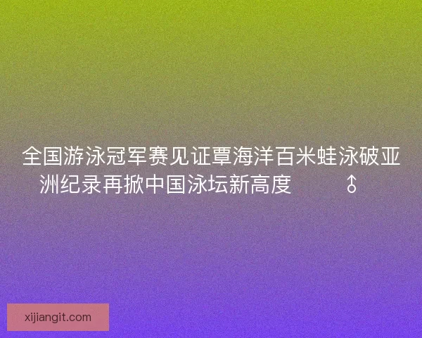 全国游泳冠军赛见证覃海洋百米蛙泳破亚洲纪录再掀中国泳坛新高度 🏊‍♂️