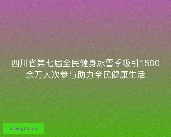 四川省第七届全民健身冰雪季吸引1500余万人次参与助力全民健康生活