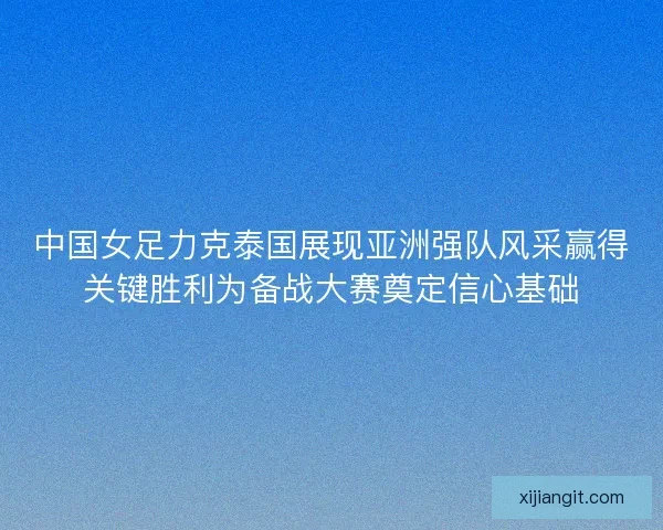 中国女足力克泰国展现亚洲强队风采赢得关键胜利为备战大赛奠定信心基础