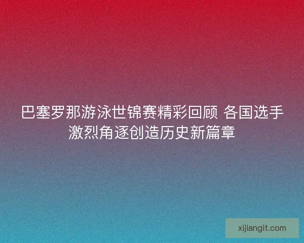 巴塞罗那游泳世锦赛精彩回顾 各国选手激烈角逐创造历史新篇章