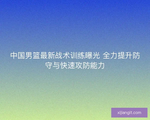 中国男篮最新战术训练曝光 全力提升防守与快速攻防能力 中国男篮最新战术训练曝光 全力提升防守与快速攻防能力