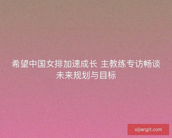 希望中国女排加速成长 主教练专访畅谈未来规划与目标