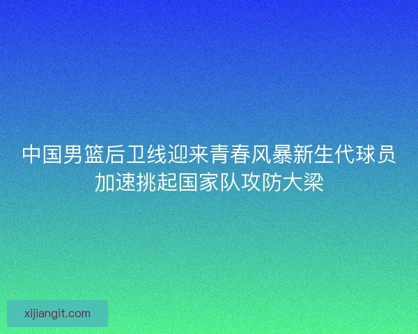 中国男篮后卫线迎来青春风暴新生代球员加速挑起国家队攻防大梁