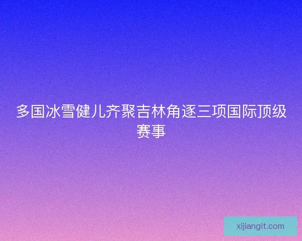 多国冰雪健儿齐聚吉林角逐三项国际顶级赛事