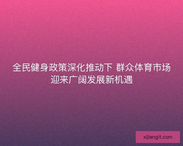 全民健身政策深化推动下 群众体育市场迎来广阔发展新机遇