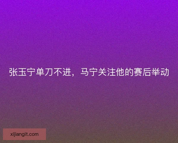 张玉宁单刀不进，马宁关注他的赛后举动
